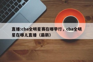 直播:cba全明星赛在哪举行，cba全明星在哪儿直播（最新）