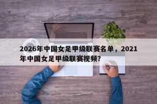 2026年中国女足甲级联赛名单，2021年中国女足甲级联赛视频？