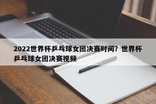 2022世界杯乒乓球女团决赛时间？世界杯乒乓球女团决赛视频