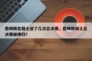 詹姆斯在骑士进了几次总决赛，詹姆斯骑士总决赛被横扫？