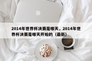 2014年世界杯决赛是哪天，2014年世界杯决赛是哪天开始的（最新）
