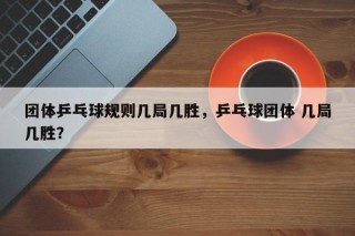 团体乒乓球规则几局几胜，乒乓球团体 几局几胜？
