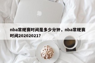 nba常规赛时间是多少分钟，nba常规赛时间20202021？