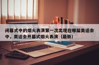 闭幕式中的烟火表演第一次出现在哪届奥运会中，奥运会开幕式烟火表演（最新）