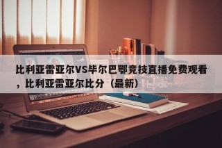 比利亚雷亚尔VS毕尔巴鄂竞技直播免费观看，比利亚雷亚尔比分（最新）