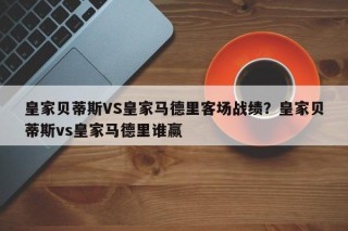 皇家贝蒂斯VS皇家马德里客场战绩？皇家贝蒂斯vs皇家马德里谁赢