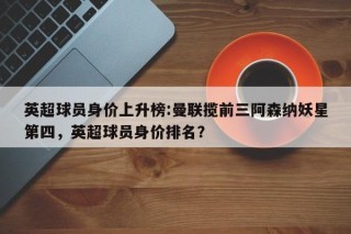 英超球员身价上升榜:曼联揽前三阿森纳妖星第四，英超球员身价排名？