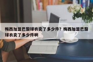 梅西加盟巴黎球衣卖了多少件？梅西加盟巴黎球衣卖了多少件啊