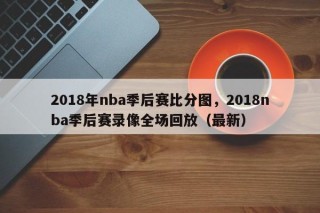 2018年nba季后赛比分图，2018nba季后赛录像全场回放（最新）
