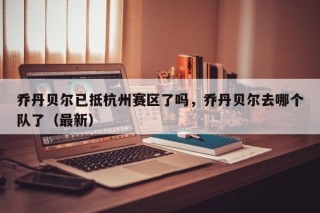 乔丹贝尔已抵杭州赛区了吗，乔丹贝尔去哪个队了（最新）