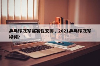 乒乓球冠军赛赛程安排，2021乒乓球冠军视频？