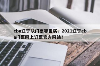 cba辽宁队门票哪里买，2021辽宁cba门票网上订票官方网站？
