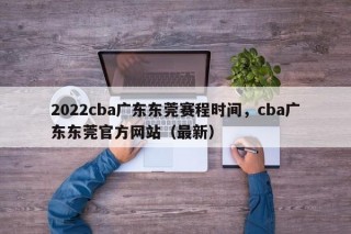 2022cba广东东莞赛程时间，cba广东东莞官方网站（最新）