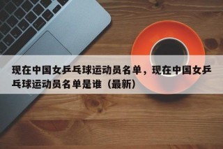 现在中国女乒乓球运动员名单，现在中国女乒乓球运动员名单是谁（最新）