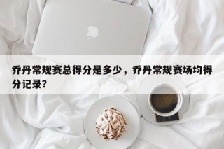 乔丹常规赛总得分是多少，乔丹常规赛场均得分记录？