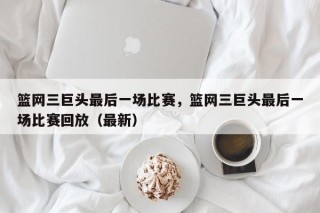 篮网三巨头最后一场比赛，篮网三巨头最后一场比赛回放（最新）