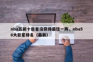 nba五前十巨星没获得最佳一阵，nba50大巨星排名（最新）