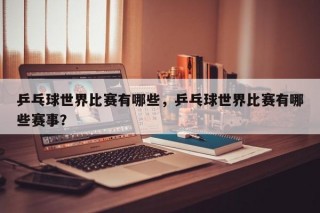 乒乓球世界比赛有哪些，乒乓球世界比赛有哪些赛事？