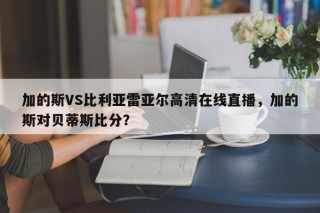 加的斯VS比利亚雷亚尔高清在线直播，加的斯对贝蒂斯比分？