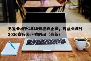 男篮亚洲杯2026赛程表正赛，男篮亚洲杯2026赛程表正赛时间（最新）