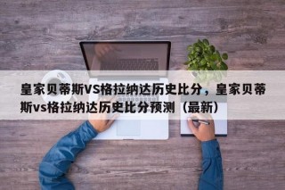 皇家贝蒂斯VS格拉纳达历史比分，皇家贝蒂斯vs格拉纳达历史比分预测（最新）
