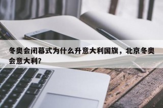 冬奥会闭幕式为什么升意大利国旗，北京冬奥会意大利？