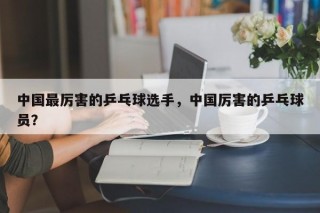 中国最厉害的乒乓球选手，中国厉害的乒乓球员？