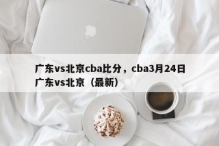 广东vs北京cba比分，cba3月24日广东vs北京（最新）