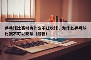 乒乓球比赛时为什么不让吹球，为什么乒乓球比赛不可以吹球（最新）