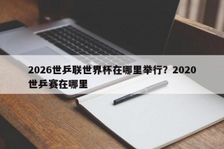 2026世乒联世界杯在哪里举行？2020世乒赛在哪里