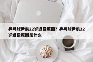 乒乓球尹航22岁退役原因？乒乓球尹航22岁退役原因是什么