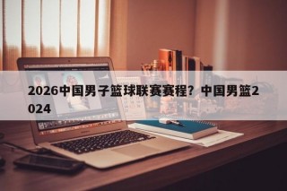 2026中国男子篮球联赛赛程？中国男篮2024