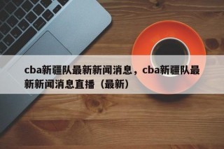 cba新疆队最新新闻消息，cba新疆队最新新闻消息直播（最新）