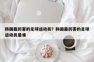 韩国最厉害的足球运动员？韩国最厉害的足球运动员是谁