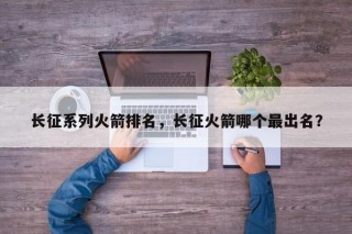 长征系列火箭排名，长征火箭哪个最出名？