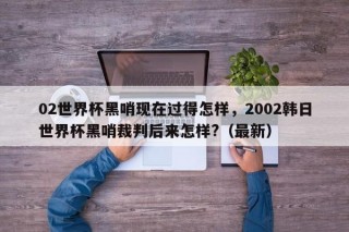 02世界杯黑哨现在过得怎样，2002韩日世界杯黑哨裁判后来怎样?（最新）