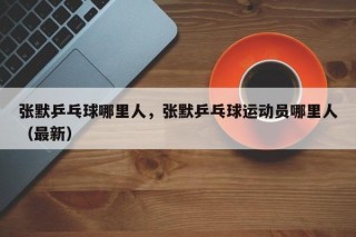 张默乒乓球哪里人，张默乒乓球运动员哪里人（最新）