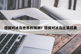 德国对冰岛世界杯预测？德国对冰岛比赛结果