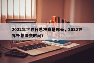 2022年世界杯总决赛是哪天，2022世界杯总决赛时间？