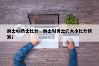 爵士vs勇士比分，爵士对勇士的大小比分预测？