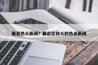 最近热火新闻？最近比较火的热点新闻