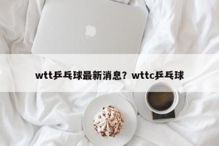 wtt乒乓球最新消息？wttc乒乓球