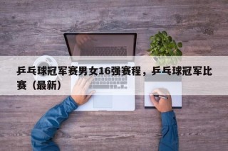 乒乓球冠军赛男女16强赛程，乒乓球冠军比赛（最新）