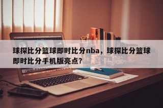 球探比分篮球即时比分nba，球探比分篮球即时比分手机版亮点？