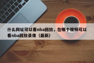 什么网址可以看nba回放，在哪个视频可以看nba回放录像（最新）