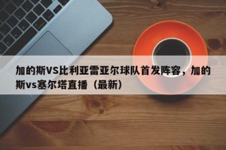 加的斯VS比利亚雷亚尔球队首发阵容，加的斯vs塞尔塔直播（最新）