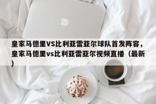 皇家马德里VS比利亚雷亚尔球队首发阵容，皇家马德里vs比利亚雷亚尔视频直播（最新）