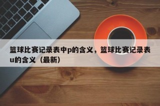 篮球比赛记录表中p的含义，篮球比赛记录表u的含义（最新）