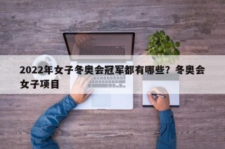 2022年女子冬奥会冠军都有哪些？冬奥会女子项目