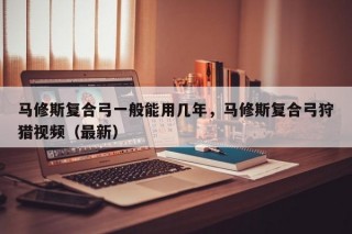 马修斯复合弓一般能用几年，马修斯复合弓狩猎视频（最新）